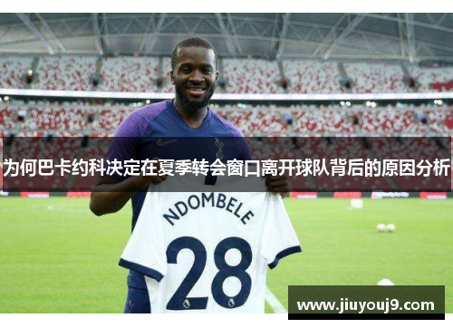 为何巴卡约科决定在夏季转会窗口离开球队背后的原因分析
