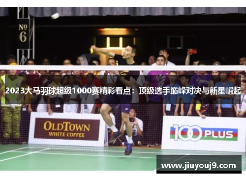 2023大马羽球超级1000赛精彩看点：顶级选手巅峰对决与新星崛起