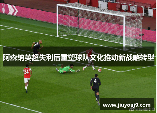 阿森纳英超失利后重塑球队文化推动新战略转型 阿森纳英超失利后重塑球队文化推动新战略转型
