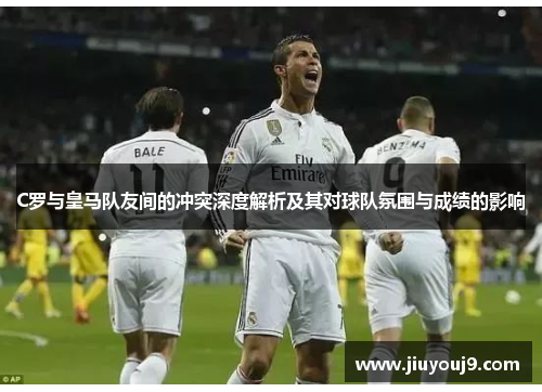 C罗与皇马队友间的冲突深度解析及其对球队氛围与成绩的影响