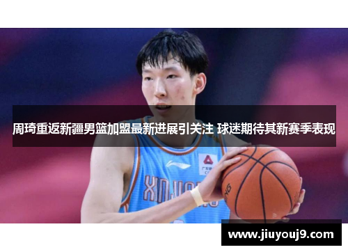 周琦重返新疆男篮加盟最新进展引关注 球迷期待其新赛季表现