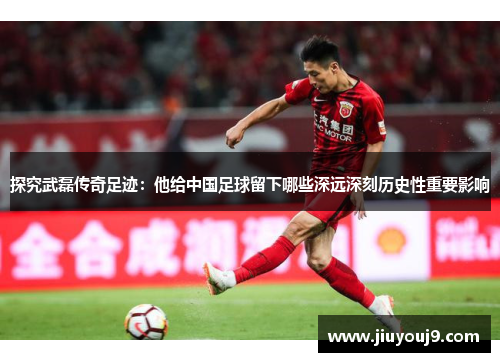 探究武磊传奇足迹：他给中国足球留下哪些深远深刻历史性重要影响